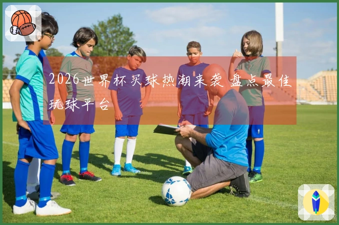 2026世界杯买球热潮来袭 盘点最佳玩球平台