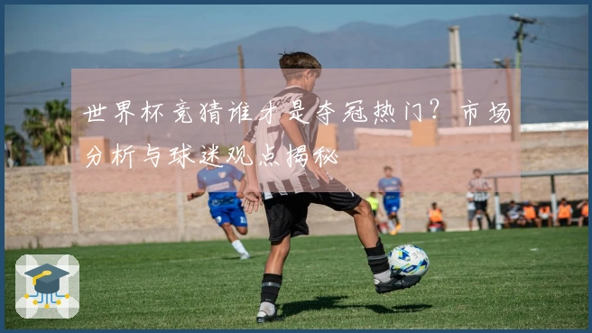 世界杯竞猜谁才是夺冠热门？市场分析与球迷观点揭秘