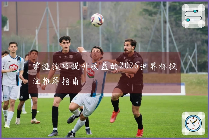 掌握技巧提升收益的2026世界杯投注推荐指南